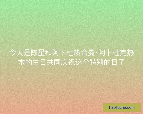 今天是陈星和阿卜杜热合曼·阿卜杜克热木的生日共同庆祝这个特别的日子
