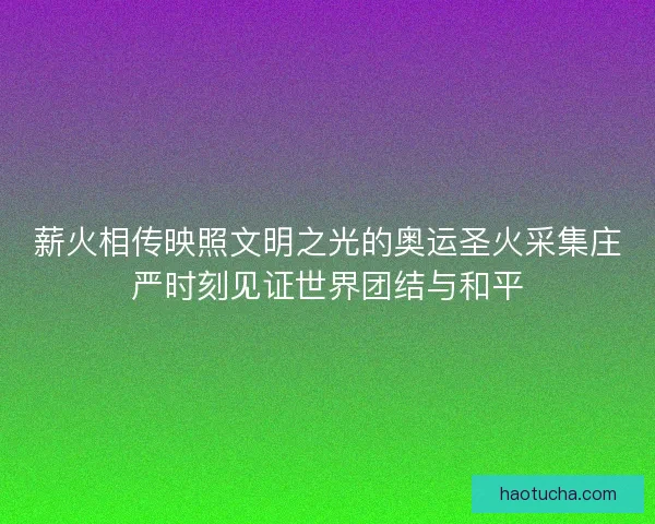 薪火相传映照文明之光的奥运圣火采集庄严时刻见证世界团结与和平