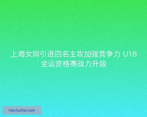 上海女排引进四名主攻加强竞争力 U18全运资格赛战力升级