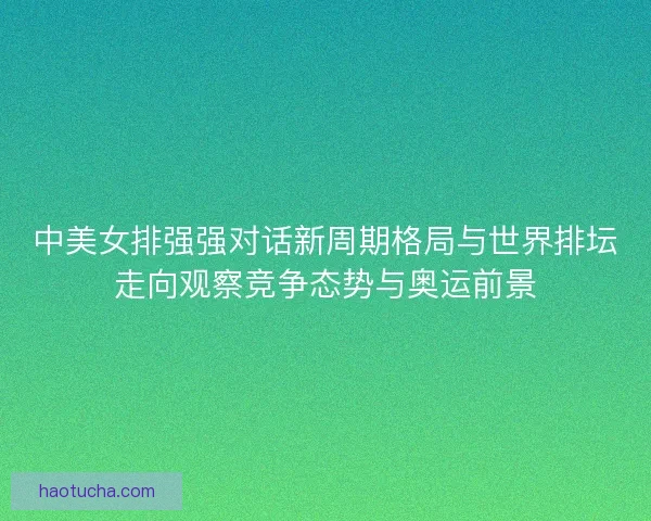 中美女排强强对话新周期格局与世界排坛走向观察竞争态势与奥运前景