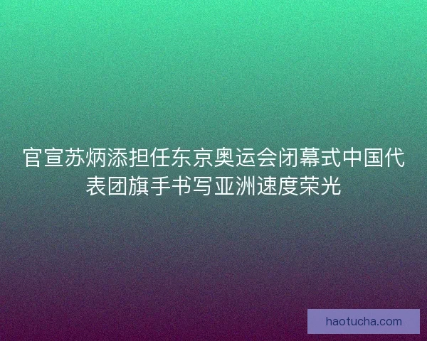 官宣苏炳添担任东京奥运会闭幕式中国代表团旗手书写亚洲速度荣光