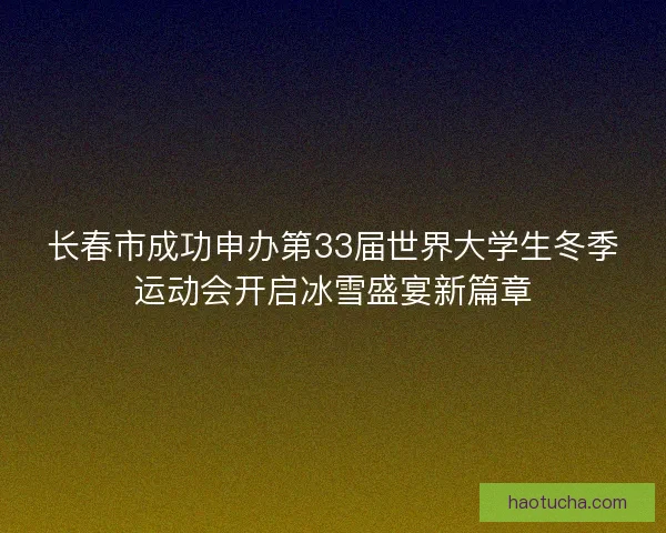 长春市成功申办第33届世界大学生冬季运动会开启冰雪盛宴新篇章