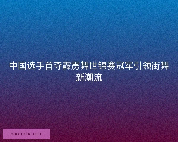 中国选手首夺霹雳舞世锦赛冠军引领街舞新潮流