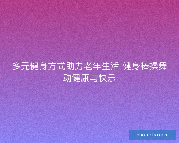 多元健身方式助力老年生活 健身棒操舞动健康与快乐