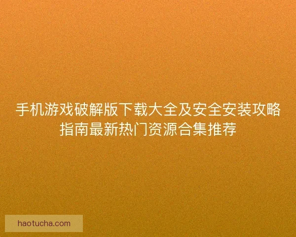 手机游戏破解版下载大全及安全安装攻略指南最新热门资源合集推荐