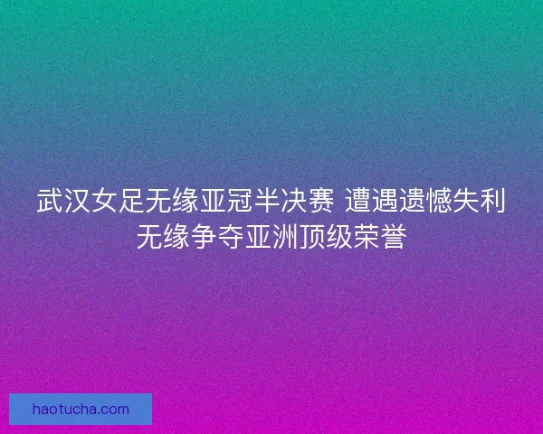 武汉女足无缘亚冠半决赛 遭遇遗憾失利无缘争夺亚洲顶级荣誉