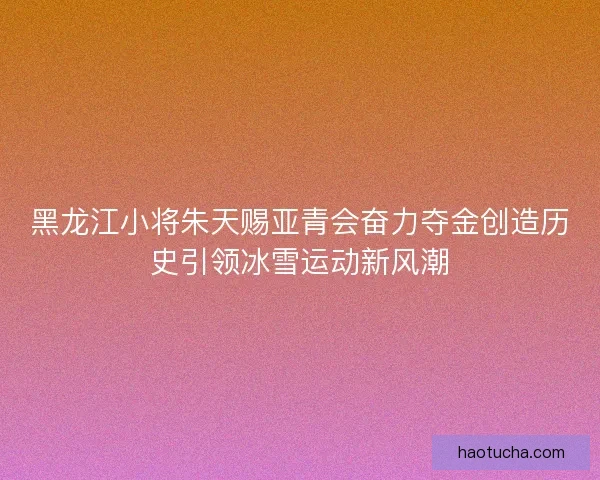 黑龙江小将朱天赐亚青会奋力夺金创造历史引领冰雪运动新风潮