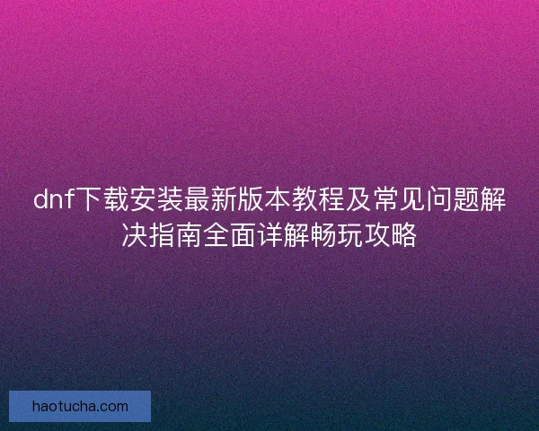 dnf下载安装最新版本教程及常见问题解决指南全面详解畅玩攻略