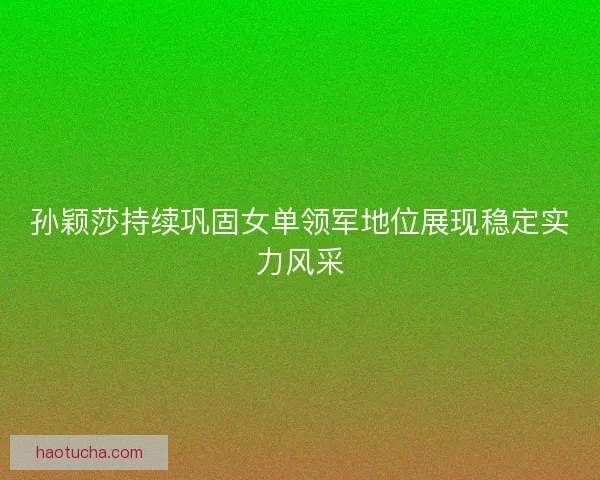 孙颖莎持续巩固女单领军地位展现稳定实力风采