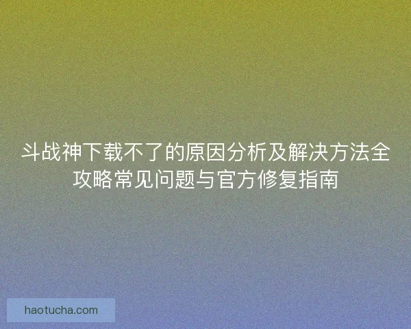 斗战神下载不了的原因分析及解决方法全攻略常见问题与官方修复指南 斗战神下载不了的原因分析及解决方法全攻略常见问题与官方修复指南