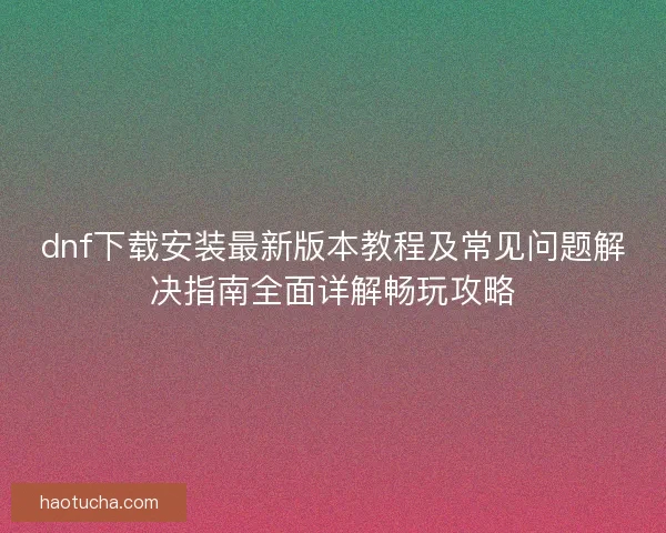 dnf下载安装最新版本教程及常见问题解决指南全面详解畅玩攻略 dnf下载安装最新版本教程及常见问题解决指南全面详解畅玩攻略
