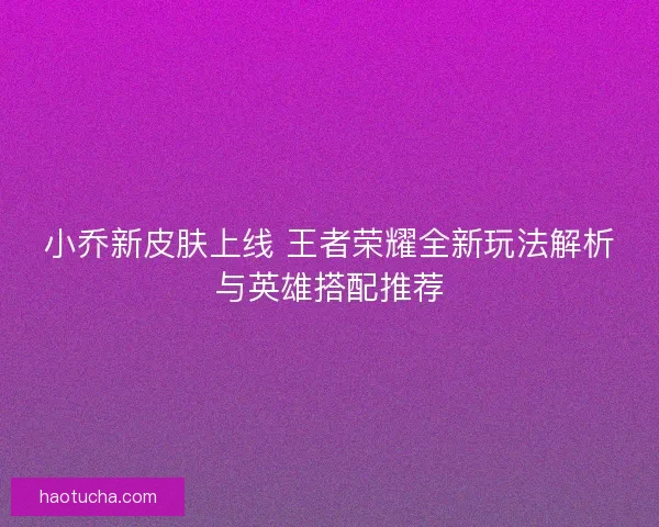 小乔新皮肤上线 王者荣耀全新玩法解析与英雄搭配推荐