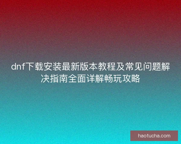 dnf下载安装最新版本教程及常见问题解决指南全面详解畅玩攻略