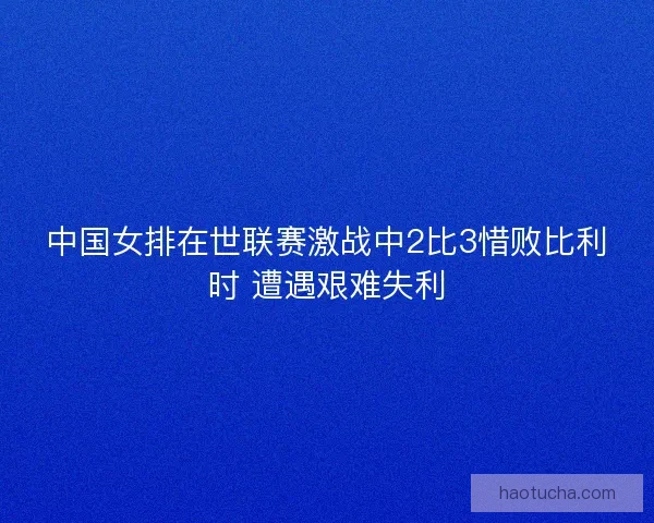 中国女排在世联赛激战中2比3惜败比利时 遭遇艰难失利
