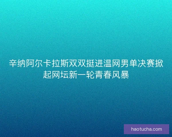 辛纳阿尔卡拉斯双双挺进温网男单决赛掀起网坛新一轮青春风暴
