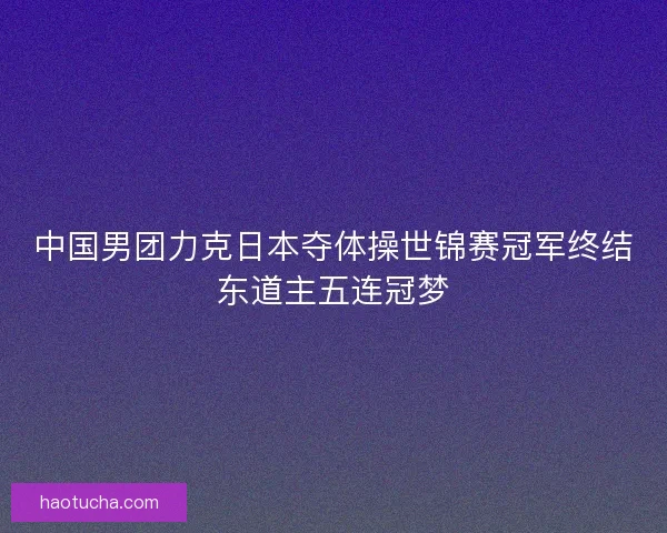 中国男团力克日本夺体操世锦赛冠军终结东道主五连冠梦 中国男团力克日本夺体操世锦赛冠军终结东道主五连冠梦