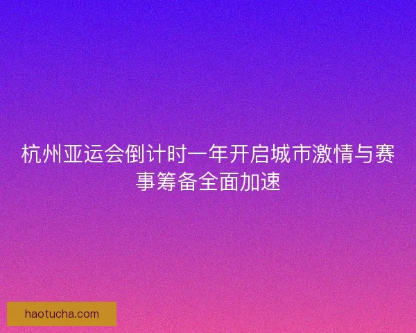 杭州亚运会倒计时一年开启城市激情与赛事筹备全面加速 杭州亚运会倒计时一年开启城市激情与赛事筹备全面加速