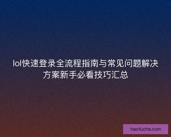lol快速登录全流程指南与常见问题解决方案新手必看技巧汇总 lol快速登录全流程指南与常见问题解决方案新手必看技巧汇总