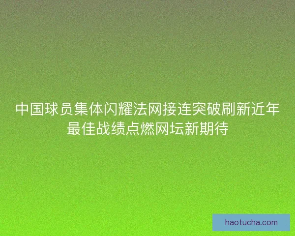 中国球员集体闪耀法网接连突破刷新近年最佳战绩点燃网坛新期待 中国球员集体闪耀法网接连突破刷新近年最佳战绩点燃网坛新期待